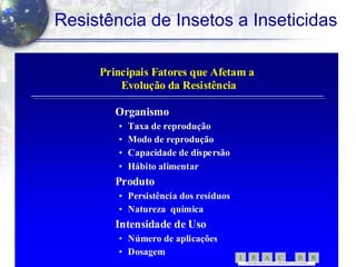 19
Resistência de Insetos a Inseticidas
Principais Fatores que Afetam aPrincipais Fatores que Afetam a
Evolução da ResistênciaEvolução da Resistência
OrganismoOrganismo
•• Taxa de reproduçãoTaxa de reprodução
•• Modo de reproduçãoModo de reprodução
•• Capacidade de dispersãoCapacidade de dispersão
•• Hábito alimentarHábito alimentar
ProdutoProduto
•• Persistência dos resíduosPersistência dos resíduos
•• Natureza químicaNatureza química
Intensidade de UsoIntensidade de Uso
•• Número de aplicaçõesNúmero de aplicações
•• DosagemDosagem
RBCARI -
COMITÊ BR ASILEIR O DE AÇÃ O A RESISTÊNC IA A IN SETICI DAS
 
