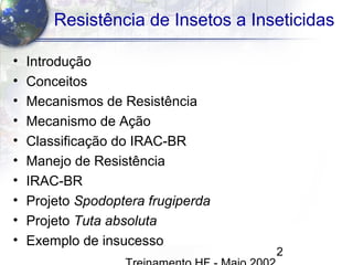 2
Resistência de Insetos a Inseticidas
• Introdução
• Conceitos
• Mecanismos de Resistência
• Mecanismo de Ação
• Classificação do IRAC-BR
• Manejo de Resistência
• IRAC-BR
• Projeto Spodoptera frugiperda
• Projeto Tuta absoluta
• Exemplo de insucesso
 