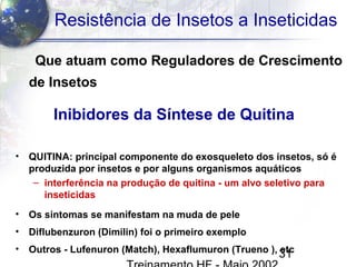 31
Resistência de Insetos a Inseticidas
Que atuam como Reguladores de Crescimento
de Insetos
• QUITINA: principal componente do exosqueleto dos insetos, só é
produzida por insetos e por alguns organismos aquáticos
– interferência na produção de quitina - um alvo seletivo para
inseticidas
• Os sintomas se manifestam na muda de pele
• Diflubenzuron (Dimilin) foi o primeiro exemplo
• Outros - Lufenuron (Match), Hexaflumuron (Trueno ), etc
Inibidores da Síntese de Quitina
 