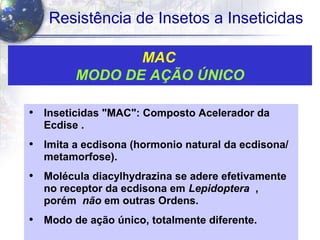 37
Resistência de Insetos a Inseticidas
MAC
MODO DE AÇÃO ÚNICO
• Inseticidas "MAC": Composto Acelerador da
Ecdise .
• Imita a ecdisona (hormonio natural da ecdisona/
metamorfose).
• Molécula diacylhydrazina se adere efetivamente
no receptor da ecdisona em Lepidoptera ,
porém não em outras Ordens.
• Modo de ação único, totalmente diferente.
 