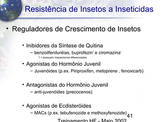 41
Resistência de Insetos a Inseticidas
• Reguladores de Crescimento de Insetos
• Inibidores da Síntese de Quitina
– benzoilfeniluréias, buprofezin1
e ciromazina1
1 = possuem mecanismos diferenciados
• Agonistas do Hormônio Juvenil
– Juvenóides (p.ex. Piriproxifen, metoprene , fenoxicarb)
• Antagonistas do Hormônio Juvenil
– anti-juvenóides (precocenos)
• Agonistas de Ecdisteróides
– MACs (p.ex. tebufenozide e methoxyfenozide)
 