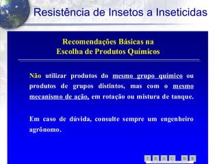 55
Resistência de Insetos a Inseticidas
Recomendações Básicas naRecomendações Básicas na
Escolha de Produtos QuímicosEscolha de Produtos Químicos
NãoNão utilizar produtos doutilizar produtos do mesmo grupo químicomesmo grupo químico ouou
produtos de grupos distintos, mas com oprodutos de grupos distintos, mas com o mesmomesmo
mecanismomecanismo de ação,de ação, em rotação ou mistura de tanque.em rotação ou mistura de tanque.
Em caso de dúvida, consulte sempre um engenheiroEm caso de dúvida, consulte sempre um engenheiro
agrônomo.agrônomo.
RBCARI -
COMITÊ BRASILEIRO DE AÇÃ O A RESISTÊNC IA A INSETICID AS
 