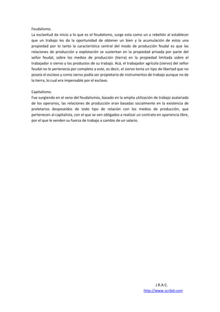 Feudalismo.
La esclavitud da inicio a lo que es el feudalismo, surge esta como un a rebelión al establecer
que un trabajo les da la oportunidad de obtener un bien y la acumulación de estos una
propiedad por lo tanto la característica central del modo de producción feudal es que las
relaciones de producción y explotación se sustentan en la propiedad privada por parte del
señor feudal, sobre los medios de producción (tierra) en la propiedad limitada sobre el
trabajador o siervo y los productos de su trabajo. Acá, el trabajador agrícola (siervo) del señor
feudal no le pertenecía por completo a este, es decir, el siervo tenía un tipo de libertad que no
poseía el esclavo y como siervo podía ser propietario de instrumentos de trabajo aunque no de
la tierra, lo cual era impensable por el esclavo.

Capitalismo.
Fue surgiendo en el seno del feudalismos, basado en la amplia utilización de trabajo asalariado
de los operarios, las relaciones de producción eran basadas socialmente en la existencia de
proletarios desposeídos de todo tipo de relación con los medios de producción, que
pertenecen al capitalista, con el que se ven obligados a realizar un contrato en apariencia libre,
por el que le venden su fuerza de trabajo a cambio de un salario.




                                                                            J.R.A.C.
                                                                     http://www.scribd.com
 