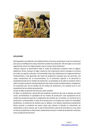 ESCLAVISMO

Desintegrada la sociedad de comunidad primitiva, las fuerzas productivas crean las condiciones
para que se modifiquen las viejas relaciones sociales de producción. Ello da origen a una nueva
organización social con rasgos propios y que se conoce como esclavismo.
 Muchas culturas se desarrollaron bajo el modo de producción esclavista como la egipcia,
babilónica, fenicia. Aunque sin lugar a duda las más importantes fueron la griega y la romana
por todos sus aportes culturales a la humanidad. Aquí sólo señalaremos los rasgos económicos
fundamentales y más generales del modo de producción esclavista que nos permitan una
mayor comprensión de su funcionamiento. En el esclavismo aparece y se desarrolla la
propiedad privada de los medios de producción. La propiedad se da sobre el producto total y
sobre el propio productor (esclavo).Aparecen dos clases sociales fundamentales y antagónicas:
los esclavistas que son los dueños de los medios de producción y los esclavos que no son
propietarios de los medios de producción.
¿A qué se debe la aparición de estas dos clases sociales?
Se debe a la producción y desarrollo del excedente económico del cual se apropia una clase
social, convirtiéndose en poseedora de los medios de producción. Esta apropiación de los
medios de producción permite la explotación del hombre por el hombre y el aumento de la
producción y productividad. La base de la producción es el esclavo que realiza las actividades
productivas. La existencia de esclavos que se dedican a las labores productivas propiamente
dichas permite la existencia de ciertas clases que cultivan la filosofía, la astronomía, las
matemáticas y otras ciencias, por lo que el florecimiento cultural de esta época es muy vasto
las fuerzas productivas se desarrollan ampliamente durante el modo de producción esclavista;
como prueba de ello tenemos:




                                                                          J.R.A.C.
                                                                   http://www.scribd.com
 