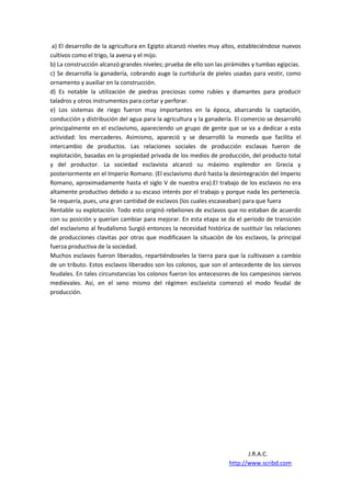 a) El desarrollo de la agricultura en Egipto alcanzó niveles muy altos, estableciéndose nuevos
cultivos como el trigo, la avena y el mijo.
b) La construcción alcanzó grandes niveles; prueba de ello son las pirámides y tumbas egipcias.
c) Se desarrolla la ganadería, cobrando auge la curtiduría de pieles usadas para vestir, como
ornamento y auxiliar en la construcción.
d) Es notable la utilización de piedras preciosas como rubíes y diamantes para producir
taladros y otros instrumentos para cortar y perforar.
e) Los sistemas de riego fueron muy importantes en la época, abarcando la captación,
conducción y distribución del agua para la agricultura y la ganadería. El comercio se desarrolló
principalmente en el esclavismo, apareciendo un grupo de gente que se va a dedicar a esta
actividad: los mercaderes. Asimismo, apareció y se desarrolló la moneda que facilita el
intercambio de productos. Las relaciones sociales de producción esclavas fueron de
explotación, basadas en la propiedad privada de los medios de producción, del producto total
y del productor. La sociedad esclavista alcanzó su máximo esplendor en Grecia y
posteriormente en el Imperio Romano. (El esclavismo duró hasta la desintegración del Imperio
Romano, aproximadamente hasta el siglo V de nuestra era).El trabajo de los esclavos no era
altamente productivo debido a su escaso interés por el trabajo y porque nada les pertenecía.
Se requería, pues, una gran cantidad de esclavos (los cuales escaseaban) para que fuera
Rentable su explotación. Todo esto originó rebeliones de esclavos que no estaban de acuerdo
con su posición y querían cambiar para mejorar. En esta etapa se da el periodo de transición
del esclavismo al feudalismo Surgió entonces la necesidad histórica de sustituir las relaciones
de producciones clavitas por otras que modificasen la situación de los esclavos, la principal
fuerza productiva de la sociedad.
Muchos esclavos fueron liberados, repartiéndoseles la tierra para que la cultivasen a cambio
de un tributo. Estos esclavos liberados son los colonos, que son el antecedente de los siervos
feudales. En tales circunstancias los colonos fueron los antecesores de los campesinos siervos
medievales. Así, en el seno mismo del régimen esclavista comenzó el modo feudal de
producción.




                                                                           J.R.A.C.
                                                                    http://www.scribd.com
 