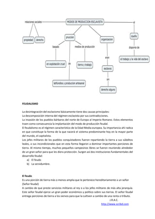 FEUDALISMO

La desintegración del esclavismo básicamente tiene dos causas principales:
La descomposición interna del régimen esclavista por sus contradicciones.
La invasión de los pueblos bárbaros del norte de Europa al Imperio Romano. Estos elementos
traen como consecuencia la implantación del modo de producción feudal.
El feudalismo es el régimen característico de la Edad Media europea. Su importancia ahí radica
en que constituye la forma de la que nacerá el sistema predominante hoy en la mayor parte
del mundo, el capitalista.
Los jefes militares de los pueblos conquistadores fueron repartiendo la tierra a sus súbditos
leales, a sus incondicionales que en esta forma llegaron a dominar importantes porciones de
tierra. Al mismo tiempo, muchos pequeños campesinos libres se fueron reuniendo alrededor
de un gran señor para que les diera protección. Surgen así dos instituciones fundamentales del
desarrollo feudal:
     a) El feudo
     b) La servidumbre.



El feudo
Es una porción de tierra más o menos amplia que le pertenece hereditariamente a un señor
(Señor feudal)
A cambio de que preste servicios militares al rey o a los jefes militares de más alta jerarquía.
Este señor feudal ejerce un gran poder económico y político sobre sus tierras. El señor feudal
entrega porciones de tierra a los siervos para que la cultiven a cambio de una renta o tributo.
                                                                            J.R.A.C.
                                                                     http://www.scribd.com
 