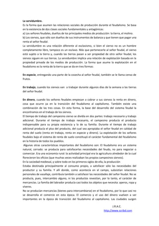 La servidumbre.
Es la forma que asumen las relaciones sociales de producción durante el feudalismo. Se basa
en la existencia de dos clases sociales fundamentales y antagónicas:
a) Los señores feudales, dueños de los principales medios de producción: la tierra, el molino.
b) Los siervos, que sólo son dueños de sus instrumentos de balanza y que tienen que pagar una
renta al señor feudal.
La servidumbre es una relación diferente al esclavismo, si bien el siervo no es un hombre
completamente libre, tampoco es un esclavo. Más que pertenecerle al señor feudal, el siervo
está sujeto a la tierra y, cuando las tierras pasan a ser propiedad de otro señor feudal, los
siervos siguen en sus tierras. La servidumbre implica una relación de explotación basada en la
propiedad privada de los medios de producción. La forma que asume la explotación en el
feudalismo es la renta de la tierra que se da en tres formas:

En especie, entregando una parte de la cosecha al señor feudal, también se le llama censo de
frutos.

En trabajo, cuando los siervos van a trabajar durante algunos días de la semana a las tierras
del señor feudal.

En dinero, cuando los señores feudales empiezan a cobrar a sus siervos la renta en dinero,
cosa que ocurre ya en la transición del feudalismo al capitalismo. También existe una
combinación de las tres cosas. En esta forma, la base del desarrollo del sistema feudal la
encontramos en el trabajo de los siervos.
El tiempo de trabajo del campesino siervo se dividía en dos partes: trabajo necesario y trabajo
adicional. Durante el tiempo de trabajo necesario, el campesino producía el producto
indispensable para su propia existencia y la de su familia. Durante el tiempo de trabajo
adicional producía el plus del producto, del cual sea apropiaba el señor feudal en calidad de
renta del suelo (renta en trabajo, renta en especie y dinero). La explotación de los señores
feudales bajo el sistema de renta de suelo constituyó el carácter fundamental del feudalismo
en la historia de todos los pueblos.
 Algunas otras características importantes del feudalismo son: El feudalismo era un sistema
natural, cerrado: se producía para satisfacerlas necesidades del feudo, no para negociar o
comerciar. Era una economía rural: la actividad principal era la agricultura alrededor de la cual
florecieron los oficios (que muchas veces realizaban los propios campesinos siervos).
En la sociedad medieval, y sobre todo en los primeros siglos de ella, la producción
Estaba destinada principalmente al consumo propio, a satisfacer sólo las necesidades del
productor y su familia. Y allí donde, como acontecía en el campo, subsistían relaciones
personales de vasallaje, contribuía también a satisfacer las necesidades del señor feudal. No se
producía, pues, intercambio alguno, ni los productos revestían, por lo tanto, el carácter de
mercancías. La familia del labrador producía casi todos los objetos que necesita: aperos, ropa y
víveres.
No se producían mercancías (bienes para intercambiarse) en el feudalismo, por lo que casi no
se desarrolla el comercio en esta época. El comercio y el uso del dinero vuelven a ser
importantes en la época de transición del feudalismo al capitalismo. Las ciudades surgen

                                                                            J.R.A.C.
                                                                     http://www.scribd.com
 