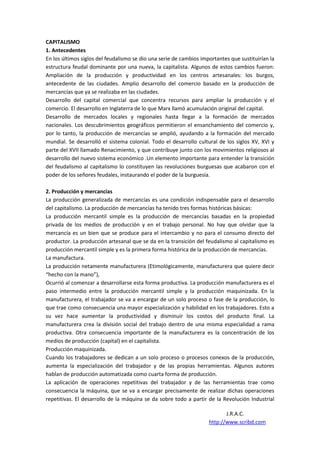 CAPITALISMO
1. Antecedentes
En los últimos siglos del feudalismo se dio una serie de cambios importantes que sustituirían la
estructura feudal dominante por una nueva, la capitalista. Algunos de estos cambios fueron:
Ampliación de la producción y productividad en los centros artesanales: los burgos,
antecedente de las ciudades. Amplio desarrollo del comercio basado en la producción de
mercancías que ya se realizaba en las ciudades.
Desarrollo del capital comercial que concentra recursos para ampliar la producción y el
comercio. El desarrollo en Inglaterra de lo que Marx llamó acumulación original del capital.
Desarrollo de mercados locales y regionales hasta llegar a la formación de mercados
nacionales. Los descubrimientos geográficos permitieron el ensanchamiento del comercio y,
por lo tanto, la producción de mercancías se amplió, ayudando a la formación del mercado
mundial. Se desarrolló el sistema colonial. Todo el desarrollo cultural de los siglos XV, XVI y
parte del XVII llamado Renacimiento, y que contribuye junto con los movimientos religiosos al
desarrollo del nuevo sistema económico .Un elemento importante para entender la transición
del feudalismo al capitalismo lo constituyen las revoluciones burguesas que acabaron con el
poder de los señores feudales, instaurando el poder de la burguesía.

2. Producción y mercancías
La producción generalizada de mercancías es una condición indispensable para el desarrollo
del capitalismo. La producción de mercancías ha tenido tres formas históricas básicas:
La producción mercantil simple es la producción de mercancías basadas en la propiedad
privada de los medios de producción y en el trabajo personal. No hay que olvidar que la
mercancía es un bien que se produce para el intercambio y no para el consumo directo del
productor. La producción artesanal que se da en la transición del feudalismo al capitalismo es
producción mercantil simple y es la primera forma histórica de la producción de mercancías.
La manufactura.
La producción netamente manufacturera (Etimológicamente, manufacturera que quiere decir
“hecho con la mano”),
Ocurrió al comenzar a desarrollarse esta forma productiva. La producción manufacturera es el
paso intermedio entre la producción mercantil simple y la producción maquinizada. En la
manufacturera, el trabajador se va a encargar de un solo proceso o fase de la producción, lo
que trae como consecuencia una mayor especialización y habilidad en los trabajadores. Esto a
su vez hace aumentar la productividad y disminuir los costos del producto final. La
manufacturera crea la división social del trabajo dentro de una misma especialidad a rama
productiva. Otra consecuencia importante de la manufacturera es la concentración de los
medios de producción (capital) en el capitalista.
Producción maquinizada.
Cuando los trabajadores se dedican a un solo proceso o procesos conexos de la producción,
aumenta la especialización del trabajador y de las propias herramientas. Algunos autores
hablan de producción automatizada como cuarta forma de producción.
La aplicación de operaciones repetitivas del trabajador y de las herramientas trae como
consecuencia la máquina, que se va a encargar precisamente de realizar dichas operaciones
repetitivas. El desarrollo de la máquina se da sobre todo a partir de la Revolución Industrial

                                                                           J.R.A.C.
                                                                    http://www.scribd.com
 