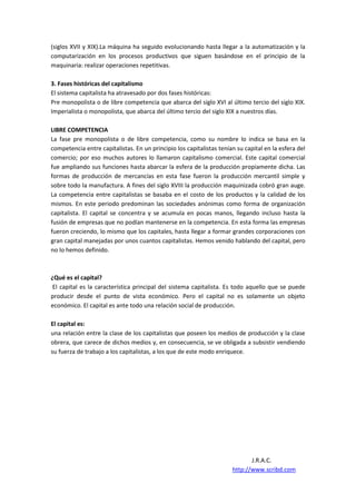 (siglos XVII y XIX).La máquina ha seguido evolucionando hasta llegar a la automatización y la
computarización en los procesos productivos que siguen basándose en el principio de la
maquinaria: realizar operaciones repetitivas.

3. Fases históricas del capitalismo
El sistema capitalista ha atravesado por dos fases históricas:
Pre monopolista o de libre competencia que abarca del siglo XVI al último tercio del siglo XIX.
Imperialista o monopolista, que abarca del último tercio del siglo XIX a nuestros días.

LIBRE COMPETENCIA
La fase pre monopolista o de libre competencia, como su nombre lo indica se basa en la
competencia entre capitalistas. En un principio los capitalistas tenían su capital en la esfera del
comercio; por eso muchos autores lo llamaron capitalismo comercial. Este capital comercial
fue ampliando sus funciones hasta abarcar la esfera de la producción propiamente dicha. Las
formas de producción de mercancías en esta fase fueron la producción mercantil simple y
sobre todo la manufactura. A fines del siglo XVIII la producción maquinizada cobró gran auge.
La competencia entre capitalistas se basaba en el costo de los productos y la calidad de los
mismos. En este periodo predominan las sociedades anónimas como forma de organización
capitalista. El capital se concentra y se acumula en pocas manos, llegando incluso hasta la
fusión de empresas que no podían mantenerse en la competencia. En esta forma las empresas
fueron creciendo, lo mismo que los capitales, hasta llegar a formar grandes corporaciones con
gran capital manejadas por unos cuantos capitalistas. Hemos venido hablando del capital, pero
no lo hemos definido.



¿Qué es el capital?
El capital es la característica principal del sistema capitalista. Es todo aquello que se puede
producir desde el punto de vista económico. Pero el capital no es solamente un objeto
económico. El capital es ante todo una relación social de producción.

El capital es:
una relación entre la clase de los capitalistas que poseen los medios de producción y la clase
obrera, que carece de dichos medios y, en consecuencia, se ve obligada a subsistir vendiendo
su fuerza de trabajo a los capitalistas, a los que de este modo enriquece.




                                                                             J.R.A.C.
                                                                      http://www.scribd.com
 