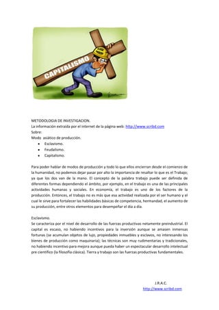 METODOLOGIA DE INVESTIGACION.
La información extraída por el internet de la página web: http://www.scribd.com
Sobre:
Modo asiático de producción.
        Esclavismo.
        Feudalismo.
        Capitalismo.

Para poder hablar de modos de producción y todo lo que ellos encierran desde el comienzo de
la humanidad, no podemos dejar pasar por alto la importancia de resaltar lo que es el Trabajo;
ya que los dos van de la mano. El concepto de la palabra trabajo puede ser definida de
diferentes formas dependiendo el ámbito, por ejemplo, en el trabajo es una de las principales
actividades humanas y sociales. En economía, el trabajo es uno de los factores de la
producción. Entonces, el trabajo no es más que esa actividad realizada por el ser humano y el
cual le sirve para fortalecer las habilidades básicas de competencia, hermandad, el aumento de
su producción, entre otros elementos para desempeñar el día a día.

Esclavismo.
Se caracteriza por el nivel de desarrollo de las fuerzas productivas netamente preindustrial. El
capital es escaso, no habiendo incentivos para la inversión aunque se amasen inmensas
fortunas (se acumulan objetos de lujo, propiedades inmuebles y esclavos, no interesando los
bienes de producción como maquinaria); las técnicas son muy rudimentarias y tradicionales,
no habiendo incentivo para mejora aunque pueda haber un espectacular desarrollo intelectual
pre científico (la filosofía clásica). Tierra y trabajo son las fuerzas productivas fundamentales.




                                                                            J.R.A.C.
                                                                     http://www.scribd.com
 