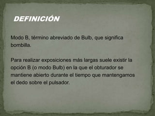 Modo B, término abreviado de Bulb, que significa
bombilla.
Para realizar exposiciones más largas suele existir la
opción B (o modo Bulb) en la que el obturador se
mantiene abierto durante el tiempo que mantengamos
el dedo sobre el pulsador.
DEFINICIÓN
 