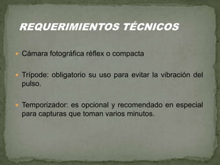  Cámara fotográfica réflex o compacta
 Trípode: obligatorio su uso para evitar la vibración del
pulso.
 Temporizador: es opcional y recomendado en especial
para capturas que toman varios minutos.
REQUERIMIENTOS TÉCNICOS
 