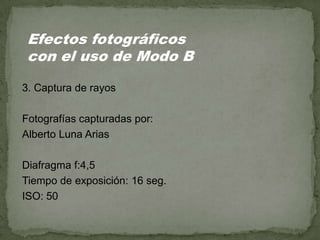 3. Captura de rayos
Fotografías capturadas por:
Alberto Luna Arias
Diafragma f:4,5
Tiempo de exposición: 16 seg.
ISO: 50
Efectos fotográficos
con el uso de Modo B
 