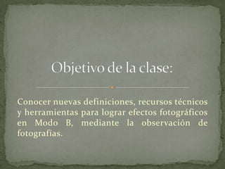 Conocer nuevas definiciones, recursos técnicos
y herramientas para lograr efectos fotográficos
en Modo B, mediante la observación de
fotografías.
 