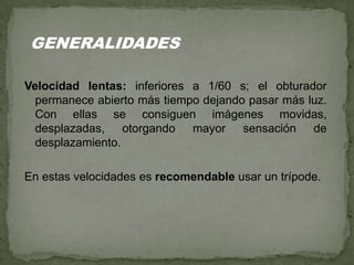 Velocidad lentas: inferiores a 1/60 s; el obturador
permanece abierto más tiempo dejando pasar más luz.
Con ellas se consiguen imágenes movidas,
desplazadas, otorgando mayor sensación de
desplazamiento.
En estas velocidades es recomendable usar un trípode.
GENERALIDADES
 