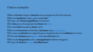 Outros exemplos
Seeutivessetempo,visitariameusamigosnofimdesemana.
Sevocêpudesseviajar,paraondeiria?
Oquevocêfariaseganhassenaloteria?
EuiriaparaaEuropasenãofossetãofrio.
Eunãofariaissoseeufossevocê.
Sevocêtrouxesseasbebidas,faríamosumacaipirinha.
Eununcacontariaseusegredoparaninguémsevocêconfiasseemmim.
Nósnãoiríamosparaapraia nemseestivessesol.
Sevocêschegassemcedo,conseguiriammelhoreslugares.
Oqueelefariasenuncaenvelhecesse?
 