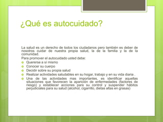 ¿Qué es autocuidado?
La salud es un derecho de todos los ciudadanos pero también es deber de
nosotros cuidar de nuestra propia salud, la de la familia y la de la
comunidad.
Para promover el autocuidado usted debe:
 Quererse a sí mismo
 Conocer su cuerpo
 Decidir sobre su propia salud
 Realizar actividades saludables en su hogar, trabajo y en su vida diaria .
 Una de las actividades mas importantes, es identificar aquellas
situaciones que favorecen la aparición de enfermedades (factores de
riesgo) y establecer acciones para su control y suspender hábitos
perjudiciales para su salud (alcohol, cigarrillo, dietas altas en grasas)
 