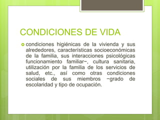 CONDICIONES DE VIDA
 condiciones higiénicas de la vivienda y sus
alrededores, características socioeconómicas
de la familia, sus interacciones psicológicas
funcionamiento familiar−, cultura sanitaria,
utilización por la familia de los servicios de
salud, etc., así como otras condiciones
sociales de sus miembros −grado de
escolaridad y tipo de ocupación.
 