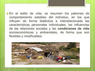  En el estilo de vida, se resumen los patrones de
comportamiento estables del individuo, en los que
influyen de forma dialéctica e interrelacionada las
características personales individuales, las influencias
de las relaciones sociales y las condiciones de vida
socioeconómicas y ambientales, de forma que son
flexibles y modificables.
 