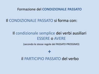 Formazione del CONDIZIONALE PASSATO
Il CONDIZIONALE PASSATO si forma con:
Il condizionale semplice dei verbi ausiliari
ESSERE o AVERE
(secondo le stesse regole del PASSATO PROSSIMO)
+
il PARTICIPIO PASSATO del verbo
 