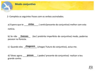 Modo conjuntivo
2- Completa as seguintes frases com os verbos assinalados.
a) Espero que te ____________ ( sentir/presente do conjuntivo) melhor com esta
notícia.
b) Se não __________ (ter/ pretérito imperfeito do conjuntivo) medo, poderias
passear na floresta.
c) Quando eles ___________ (chegar/ futuro do conjuntivo), avisa-me.
d) Talvez agora ____________ ( poder/ presente do conjuntivo) realizar o teu
grande sonho.
tivesses
chegarem
possas
sintas
 