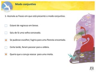 Modo conjuntivo
1- Assinala as frases em que está presente o modo conjuntivo.
Estarei de regresso em breve.
Saiu de lá uma velha corcovada.
Se pudesse escolher, fugiria para uma floresta encantada.
Certa tarde, foram passear para a aldeia.
Queria que a coruja voasse para uma moita.
 