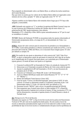 Para asignarle un determinado valor a un Option Byte, se utilizan las teclas numéricas
del Control Remoto.
Hay que tener en cuenta que los valores de los Option Bytes deben ser ingresados como
números de tres cifras; ejemplo “4” debe ser ingresado como “0” “0” “4”.

Algunos cambios en los Option Bytes sólo tomarán efecto luego que el TV haya sido
apagado y reencendido.

AKB: Seteando este registro en “1” se produce la apertura del Black Current Loop con
lo cual el proceso de Calibración Continua de Cátodos deja de tener efecto. La
polarización del TRC queda totalmente a lazo abierto.
Mandando el TV a Stand By el Bite AKB se pone automáticamente en “0” por lo cual
se reestablece el control.

TUNER: Dentro del Submenú TUNER se encuentran todos los ajustes relacionados al
Sintonizador propiamente dicho, a la etapa de FI y al demodulador de Video. Los
mismos son:

IFPLL: Ajuste del valor correcto para la reinserción de portadora en el demodulador a
45.75 Mhz. Como dicha portadora se obtiene actualmente por medio de un PLL y con la
precisión del Cristal de 12Mhz del Micro, no es necesario hacer ningún ajuste. El valor
por default es siempre 30.

AGC: Por medio de este ajuste se determina el valor correcto del “AGC Take Over
Point”, es decir se determina a partir de qué punto el control de AGC deje de ser hecho
en el Amplificador de FI (ajuste fino) para pasar a ser controlado por el Sintonizador
(ajuste grueso). El modo de hacer este ajuste es el siguiente:

   1- Conectar la salida de RF un Generador de Video a la entrada de Antena del TV.
   2- Seleccionar en el Generador un patrón de Barras de Color como señal de ajuste.
   3- Ajustar la amplitud de la RF del Generador a 10 mV y en una frecuencia de
      portadora de 61.25 Mhz.
   4- Conectar un Voltímetro en el Modo DC al pin 1 del Sintonizador.
   5- Activar el Modo SDAM por medio del Control Remoto (“0” “6” “2” “5” “9”
      “6” “MENU” ).
   6- Dentro del Submenú Tuner buscar el ítem AGC.
   7- Usar las teclas “Cursor a la Derecha/Izquierda” para ajustar el AGC al valor
      correcto. El mismo se determina cuando el Voltímetro conectado al pin 1 del
      Sintonizador indica 3.3 Volts. (el valor del AGC por default es 32).
   8- Presionar la tecla “MENU” para volver a la pantalla principal del SDAM.
   9- Para asegurarse que el ajuste tome efecto se debe mandar el TV a Stand By;
      luego desconectar el aparato de la red por al menos 10 Seg; reconectar el TV a la
      red de alimentación y encender el aparato desde el Control Remoto o desde el
      Teclado local.

SL: Slicing Level o Nivel de Recorte.
Seteando este registro en “ON” se fija el nivel de recorte de los pulsos de Sincronismo
Vertical al 70% del valor de la amplitud de dicho pulso. De otro modo el nivel de
recorte se determina automáticamente según el nivel de ruido de la señal. Contar con la
posibilidad de fijar el nivel de recorte es verdaderamente útil para resolver problemas de
 