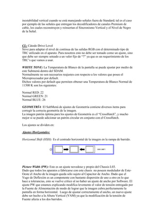 inestabilidad vertical cuando se está manejando señales fuera de Standard; tal es el caso
por ejemplo de las señales que entregan los decodificadores de canales Premium de
cable, los cuales reconstruyen y reinsertan el Sincronismo Vertical y el Nivel de Negro
de la Señal.



CL: Cátodo Drive Level
Sirve para adaptar el nivel de continua de las salidas RGB con el determinado tipo de
TRC utilizado en el aparato. Para nosotros esto no debe ser tomado como un ajuste, sino
que debe ser siempre seteado a un valor fijo de “7” ya que es un requerimiento de los
TRC’s que vamos a usar.

WHITE TONE: La Temperatura de Blanco de la pantalla se puede ajustar por medio de
este Submenú dentro del SDAM.
Normalmente no son necesarios reajustes con respecto a los valores que posee el
Microprocesador por default.
Dichos valores por default que permiten obtener una Temperatura de Blanco Normal de
11500 K son los siguientes:

Normal RED: 22
Normal GREEN: 21
Normal BLUE: 26

GEOMETRÍA: El SubMenú de ajustes de Geometría contiene diversos items para
corregir la correcta geometría de la imagen.
La imagen patrón óptima para los ajustes de Geometría es el “CrossHatch”, y mucho
mejor si se puede adicionar un patrón circular en conjunto con el CrossHatch.

Los ajustes se dividen en:

Ajustes Horizontales:

Horizontal Shift (HSH): Es el centrado horizontal de la imagen en la rampa de barrido.




Picture Width (PW): Este es un ajuste novedoso y propio del Chassis L03.
Dado que todos los aparatos a fabricarse con este chasis no poseen modulador de Este-
Oeste el Ancho de la imagen queda sólo sujeto al Capacitor de Ancho. Dado que el
Yugo de Deflexión es un componente con bastante dispersión de uno a otro en lo que
hace a tolerancias, esto se vuelve crítico al no haber un ajuste de ancho por Software. El
ajuste PW que estamos explicando modifica levemente el valor de tensión entregado por
la Fuente de Alimentación de modo de lograr que la imagen cubra perfectamente la
pantalla en forma horizontal. Luego de ajustar correctamente el ancho, un nuevo ajuste
debe ser hecho a la Altura Vertical (VAM) ya que la modificación de la tensión de
Fuente afecta a los dos barridos.
 