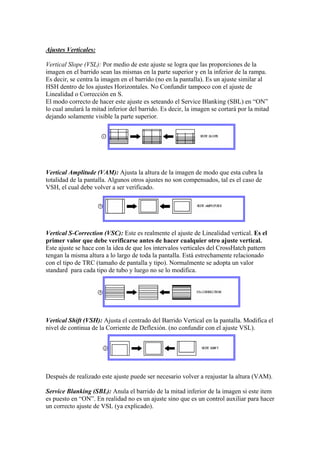 Ajustes Verticales:

Vertical Slope (VSL): Por medio de este ajuste se logra que las proporciones de la
imagen en el barrido sean las mismas en la parte superior y en la inferior de la rampa.
Es decir, se centra la imagen en el barrido (no en la pantalla). Es un ajuste similar al
HSH dentro de los ajustes Horizontales. No Confundir tampoco con el ajuste de
Linealidad o Corrección en S.
El modo correcto de hacer este ajuste es seteando el Service Blanking (SBL) en “ON”
lo cual anulará la mitad inferior del barrido. Es decir, la imagen se cortará por la mitad
dejando solamente visible la parte superior.




Vertical Amplitude (VAM): Ajusta la altura de la imagen de modo que esta cubra la
totalidad de la pantalla. Algunos otros ajustes no son compensados, tal es el caso de
VSH, el cual debe volver a ser verificado.




Vertical S-Correction (VSC): Este es realmente el ajuste de Linealidad vertical. Es el
primer valor que debe verificarse antes de hacer cualquier otro ajuste vertical.
Este ajuste se hace con la idea de que los intervalos verticales del CrossHatch pattern
tengan la misma altura a lo largo de toda la pantalla. Está estrechamente relacionado
con el tipo de TRC (tamaño de pantalla y tipo). Normalmente se adopta un valor
standard para cada tipo de tubo y luego no se lo modifica.




Vertical Shift (VSH): Ajusta el centrado del Barrido Vertical en la pantalla. Modifica el
nivel de continua de la Corriente de Deflexión. (no confundir con el ajuste VSL).




Después de realizado este ajuste puede ser necesario volver a reajustar la altura (VAM).

Service Blanking (SBL): Anula el barrido de la mitad inferior de la imagen si este item
es puesto en “ON”. En realidad no es un ajuste sino que es un control auxiliar para hacer
un correcto ajuste de VSL (ya explicado).
 