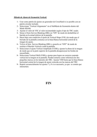 Método de Ajuste de Geometría Vertical:

   1- Usar como patrón de ajustes un generador de CrossHatch si es posible con un
      patrón circular incluido.
   2- Seleccionar “Vertical Alignments” en el SubMenú de Geometría dentro del
      Modo SDAM.
   3- Ajustar el valor de VSC al valor recomendado según el tipo de TRC usado.
   4- Setear el Item Service Blanking (SBL) en “ON” de modo de deshabilitar el
      barrido en la mitad inferior de la pantalla.
   5- Hacer bajo esta condición el ajuste de Vertical Slope (VSL) de modo que el
      borrado de la pantalla comience en la línea blanca horizontal central de la
      imagen de ajuste.
   6- Volver al Item Service Blanking (SBL) y ponerlo en “OFF” de modo de
      restituir el Barrido Vertical a toda la pantalla.
   7- Seleccionar el ajuste Vertical Amplitude (VAM) y ajustar la altura de la imagen
      de modo que en la parte superior de la pantalla desaparezcan los bordes de
      encastillado.
   8- Seleccionar Vertical Shift (VSH) y ajustar para lograr un correcto centrado
      vertical de la imagen en la pantalla. Pueden tomarse como referencia las dos
      pequeñas marcas en los laterales del TRC. Ajustar VSH hasta que la línea blanca
      horizontal central de la imagen de ajuste coincida con las marcas del TRC.
   9- Repetir secuencialmente los ajustes 7 y 8 si es necesario, ya que es común que
      interactúen.




                                      FIN
 