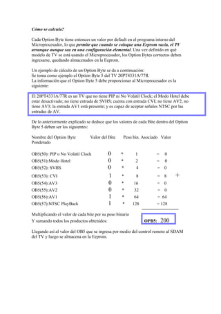 Cómo se calcula?

Cada Option Byte tiene entonces un valor por default en el programa interno del
Microprocesador, lo que permite que cuando se coloque una Eeprom vacía, el TV
arranque aunque sea en una configuración elemental. Una vez definido en qué
modelo de TV se está usando el Microprocesador, los Option Bytes correctos deben
ingresarse, quedando almacenados en la Eeprom.

Un ejemplo de cálculo de un Option Byte se da a continuación:
Se toma como ejemplo el Option Byte 5 del TV 20PT4331A/77R.
La información que el Option Byte 5 debe proporcionar al Microprocesador es la
siguiente:

El 20PT4331A/77R es un TV que no tiene PIP ni No Volátil Clock; el Modo Hotel debe
estar desactivado; no tiene entrada de SVHS; cuenta con entrada CVI; no tiene AV2, no
tiene AV3; la entrada AV1 está presente; y es capaz de aceptar señales NTSC por las
entradas de AV.

De lo anteriormente explicado se deduce que los valores de cada Bite dentro del Option
Byte 5 deben ser los siguientes:

Nombre del Option Byte           Valor del Bite    Peso bin. Asociado Valor
Ponderado

OB5(50): PIP o No Volátil Clock            0      *        1        =      0
OB5(51):Modo Hotel                         0      *        2        =      0
OB5(52): SVHS                              0      *        4            = 0
OB5(53): CVI                               1      *        8            = 8    +
OB5(54):AV3                                0      *       16            = 0
OB5(55):AV2                                0       *      32            = 0
OB5(56):AV1                                1       *      64            = 64
OB5(57):NTSC PlayBack                      1       *      128        = 128

Multiplicando el valor de cada bite por su peso binario
Y sumando todos los productos obtenidos:                        OPB5:    200
Llegando así al valor del OB5 que se ingresa por medio del control remoto al SDAM
del TV y luego se almacena en la Eeprom.
 
