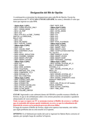 Designación del Bit de Opción
A continuación se presentan las designaciones para cada Bit de Opción. Escoja las
características del TV EN CADA UNO DE LOS OPB, los suma y obtendrá el valor que
tiene que ingresar en cada OPB.

  Option Byte 1 (OP1)                            - OB47: INCR_SUR
- OB10: CHINA OR NTSC_ONLY                         OBtion Byte 5 (OP5)
- OB11: VIRGIN_MODE                              - OB50: PIP ou CLOCK
- OB12: UK_PNP                                   - OB51: HOTEL_MODE
- OB13: ACI                                      - OB52: SVHS
- OB14: ATS (EU), ou FINE _TUNING                - OB53: CVI
(NAFTA), ou LANGUAGE_                            - OB54: AV3
MALAY (AP)                                       - OB55: AV2
- OB15: LNA                                      - OB56: AV1
- OB16: FM_RADIO                                 - OB57: NTSC_PLAYBACK
- OB17: PHILIPS_TUNER                              OBtion Byte 6 (OP6)
  OBtion Byte 2 (OP2)                            - OB60: BASS_TREBLE,
- OB20: HUE                                      - OB61: SMART_TEXT
- OB21: COLOR_TEMP                               - OB62: SMART_LOCK
- OB22: CONTRAST_PLUS                            - OB63: VCHIP (LATAM & NAFTA)/
- OB23: TILT                                     Txt_1pg (EU)
- OB24: NOISE_REDUCTION                          - OB64: WAKEUP_CLOCK
- OB25: CHANNEL_NAMING                           - OB65: SMART_CLOCK
- OB26: SMART_PICTURE                            - OB66: SMART_SURF
- OB27: SMART_SOUND                              - OB67: PERSONAL_ZAPPING
  OBtion Byte 3 (OP3)                              OBtion Byte 7 (OP7)
- OB30: AVL                                      - OB70: SOUND_SYSTEM_AP_3 /
- OB31: WSSB                                     MULTI_STANDARD_EUR /
- OB32: WIDE_SCREEN                              SYSTEM_LT_2
- OB33: Virtual Dolby                            - OB71: SOUND_SYSTEM_AP_2 /
- OB34: MSP34X5_VOL_CTRL                         WEST_EU
- OB35: COMPRESS_16_9                            / SYSTEM_LT_1
- OB36: EXPAND_4_3                               - OB72: SOUND_SYSTEM_AP_1
- OB37: EW_FUNCTION                              - OB73: COLOR_SYSTEM_AP
  OBtion Byte 4 (OP4)                            - OB74: SIGNAL_STRENGTH / DVD
- OB40: STEREO_NON_DBX                           WAKEUP TIMER (DVD
- OB41: STEREO_DBX                               COMBI)
- OB42: STEREO_PB                                - OB75: LNA_PP (for L01 AP cluster),
- OB43: STEREO_NICAM_2CS                         VOICE_CONTROL
- OB44: DELTA_VOLUME                             - OB76: ACTIVE_CONTROL
- OB45: ULTRA_BASS                               - OB77: TIME_WIN1
- OB46: VOLUME_LIMITER

CLEAR: Ingresando a este submenú dentro del SDAM es posible resetear el Buffer de
Errores, lo que es de utilidad para saber si los errores presentes son actuales o quedaron
almacenados de veces anteriores.
Toda vez que se repare un TV se aconseja resetear el Buffer de errores y verificar
que el contenido del mismo quede totalmente en cero, ya que la redundancia del
historial de errores en la memoria provoca diversas fallas.
Si luego de resetear el Buffer de Errores, algún error aparece nuevamente, esto indica
que algún problema aún no está resuelto en el aparato.

OPTIONS: Es el Submenú por medio del cual se ingresan los Option Bytes correctos al
aparato, por ejemplo luego de cambiar la Eeprom.
 