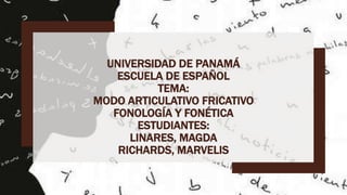 UNIVERSIDAD DE PANAMÁ
ESCUELA DE ESPAÑOL
TEMA:
MODO ARTICULATIVO FRICATIVO
FONOLOGÍA Y FONÉTICA
ESTUDIANTES:
LINARES, MAGDA
RICHARDS, MARVELIS
 