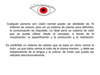  Cualquier persona con visión normal puede ver alrededor de 10 millones de colores, pero sin un sistema de colores para definirlos, la comunicación es imposible. Lo ideal sería un sistema de color que se puede utilizar desde el concepto, a través de la visualización, la especificación y la producción a la realización.Es preferible un sistema de colores que se base en cómo vemos el color, ya que todos vemos el color de la misma manera , y debe ser independiente de la lengua y la cultura, de modo que pueda ser utilizado internacionalmente.