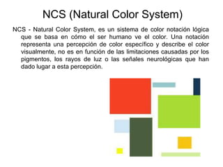 NCS (Natural Color System)NCS - Natural Color System, es un sistema de color notación lógica que se basa en cómo el ser humano ve el color. Una notación representa una percepción de color específico y describe el color visualmente, no es en función de las limitaciones causadas por los pigmentos, los rayos de luz o las señales neurológicas que han dado lugar a esta percepción.