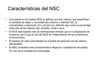 Características del NSCLos colores en el modelo NCS se definen por tres valores, que especifican la cantidad de negro u oscuridad (S) o blanco o claridad (W), la cromaticidad o saturación (C) y el tono (u), definido aquí como el porcentaje entre dos de los colores rojo, amarillo, verde o azul. El NCS está basado más en estimaciones directas que en comparación de muestras, por lo que el uso del NCS es independiente de las condiciones de iluminación. El espacio de color esta basado en el grado de parecido con los colores elementalesEl NSC considera como fundamental la Negrura o cantidad de oscuridad,      En vez de la cantidad de luminosidad.