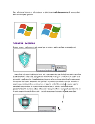 Para seleccionarlo como un solo conjunto lo seleccionamos y le damos control Gy aparecerá un
recuadro azul y se agrupado




SEGUNDO EJEMPLO

En este vamos a realizar un escudo que el que lo vamos a realizar en base en este ejemplo




 Para realizar este escudo debemos hacer una capa nueva para que el dibujo que vamos a realizar
quede en encima del escudo, escogemos la herramienta rectángulo y formamos un cuadro en el
centro del escudo ya echo el cuadrado seleccionamos la herramienta selección y la movemos en
las esquinas del cuadro del centro, nos aparecerá el puntero con una escuadra y lo movemos la
esquina superior izquierda la posicionamos en la punta central del escudo, la esquina superior
derecha la posicionamos en la punta derecha del escudo, la esquina inferior derecha la
posicionamos en la punta de debajo del escudo y la esquina inferior izquierda la posicionamos en
la parte superior izquierda del escudo como lo veremos en la imagen de la parte de abajo
 