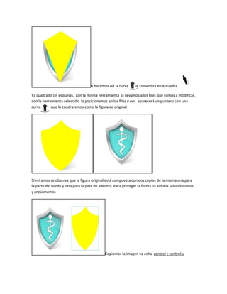 si hacemos Alt la curva    se convertirá en escuadra

Ya cuadrado las esquinas, con la misma herramienta la llevamos a los filos que vamos a modificar,
con la herramienta selección la posicionamos en los filos y nos aparecerá un puntero con una
curva       que lo cuadraremos como la figura de original




Si miramos se observa que la figura original está compuesta con dos copias de la misma una para
la parte del borde y otra para la pate de adentro. Para proteger la forma ya echa la seleccionamos
y presionamos




                                            Copiamos la imagen ya echa control c control v
 