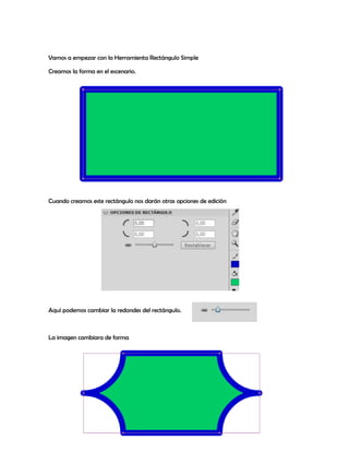 Vamos a empezar con la Herramienta Rectángulo Simple

Creamos la forma en el escenario.




Cuando creamos este rectángulo nos darán otras opciones de edición




Aquí podemos cambiar la redondes del rectángulo.



La imagen cambiara de forma
 