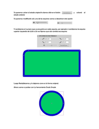 Si queremos volver al estado original le damos click en el botón                  y   volverá   al
estado anterior

Si queremos modificarle solo una de las esquinas vamos a desactivar esta opción




Y cambiamos el numero que se encuentra en cada esquina, por ejemplo si cambiamos la esquina
superior izquierda de 0,00 a 20 nos fijamos que solo cambia esa esquina




Luego Restablecemos y lo dejamos como es la forma original.

Ahora vamos a probar con La herramienta Ovalo Simple
 