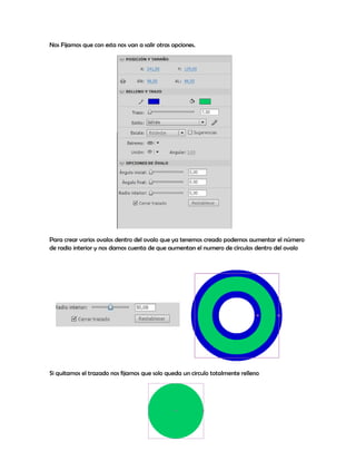 Nos Fijamos que con esta nos van a salir otras opciones.




Para crear varios ovalos dentro del ovalo que ya tenemos creado podemos aumentar el número
de radio interior y nos damos cuenta de que aumentan el numero de círculos dentro del ovalo




Si quitamos el trazado nos fijamos que solo queda un circulo totalmente relleno
 