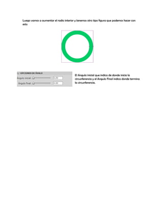 Luego vamos a aumentar el radio interior y tenemos otro tipo figura que podemos hacer con
esto




                                         El Angulo inicial que indica de donde inicia la
                                         circunferencia y el Angulo Final indica donde termina
                                         la circunferencia.
 