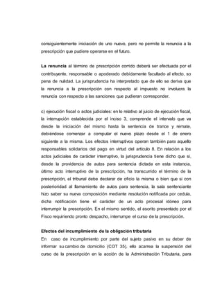 consiguientemente iniciación de uno nuevo, pero no permite la renuncia a la
prescripción que pudiere operarse en el futuro.
La renuncia al término de prescripción corrido deberá ser efectuada por el
contribuyente, responsable o apoderado debidamente facultado al efecto, so
pena de nulidad. La jurisprudencia ha interpretado que de ello se deriva que
la renuncia a la prescripción con respecto al impuesto no involucra la
renuncia con respecto a las sanciones que pudieran corresponder.
c) ejecución fiscal o actos judiciales: en lo relativo al juicio de ejecución fiscal,
la interrupción establecida por el inciso 3, comprende el intervalo que va
desde la iniciación del mismo hasta la sentencia de trance y remate,
debiéndose comenzar a computar el nuevo plazo desde el 1 de enero
siguiente a la misma. Los efectos interruptivos operan también para aquello
responsables solidarios del pago en virtud del artículo 8. En relación a los
actos judiciales de carácter interruptivo, la jurisprudencia tiene dicho que si,
desde la providencia de autos para sentencia dictada en esta instancia,
último acto interruptivo de la prescripción, ha transcurrido el término de la
prescripción, el tribunal debe declarar de oficio la misma o bien que si con
posterioridad al llamamiento de autos para sentencia, la sala sentenciante
hizo saber su nueva composición mediante resolución notificada por cedula,
dicha notificación tiene el carácter de un acto procesal idóneo para
interrumpir la prescripción. En el mismo sentido, el escrito presentado por el
Fisco requiriendo pronto despacho, interrumpe el curso de la prescripción.
Efectos del incumplimiento de la obligación tributaria
En caso de incumplimiento por parte del sujeto pasivo en su deber de
informar su cambio de domicilio (COT 35), ello acarrea la suspensión del
curso de la prescripción en la acción de la Administración Tributaria, para
 