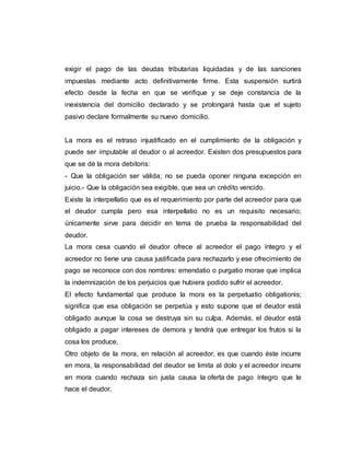 exigir el pago de las deudas tributarias liquidadas y de las sanciones
impuestas mediante acto definitivamente firme. Esta suspensión surtirá
efecto desde la fecha en que se verifique y se deje constancia de la
inexistencia del domicilio declarado y se prolongará hasta que el sujeto
pasivo declare formalmente su nuevo domicilio.
La mora es el retraso injustificado en el cumplimiento de la obligación y
puede ser imputable al deudor o al acreedor. Existen dos presupuestos para
que se dé la mora debitoris:
- Que la obligación ser válida; no se pueda oponer ninguna excepción en
juicio.- Que la obligación sea exigible, que sea un crédito vencido.
Existe la interpellatio que es el requerimiento por parte del acreedor para que
el deudor cumpla pero esa interpellatio no es un requisito necesario;
únicamente sirve para decidir en tema de prueba la responsabilidad del
deudor.
La mora cesa cuando el deudor ofrece al acreedor el pago íntegro y el
acreedor no tiene una causa justificada para rechazarlo y ese ofrecimiento de
pago se reconoce con dos nombres: emendatio o purgatio morae que implica
la indemnización de los perjuicios que hubiera podido sufrir el acreedor.
El efecto fundamental que produce la mora es la perpetuatio obligationis;
significa que esa obligación se perpetúa y esto supone que el deudor está
obligado aunque la cosa se destruya sin su culpa. Además, el deudor está
obligado a pagar intereses de demora y tendrá que entregar los frutos si la
cosa los produce.
Otro objeto de la mora, en relación al acreedor, es que cuando éste incurre
en mora, la responsabilidad del deudor se limita al dolo y el acreedor incurre
en mora cuando rechaza sin justa causa la oferta de pago íntegro que le
hace el deudor.
 