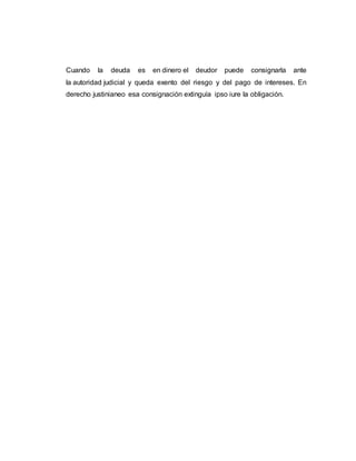 Cuando la deuda es en dinero el deudor puede consignarla ante
la autoridad judicial y queda exento del riesgo y del pago de intereses. En
derecho justinianeo esa consignación extinguía ipso iure la obligación.
 
