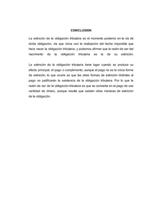 CONCLUSION
La extinción de la obligación tributaria es el momento posterior en la vía de
dicha obligación, vía que inicia con la realización del hecho imponible que
hace nacer la obligación tributaria; y podemos afirmar que la razón de ser del
nacimiento de la obligación tributaria es la de su extinción.
La extinción de la obligación tributaria tiene lugar cuando se produce su
efecto principal, el pago o cumplimiento, aunque el pago no es la única forma
de extinción, lo que ocurre es que las otras formas de extinción distintas al
pago no justificarán la existencia de la obligación tributaria. Por lo que la
razón de ser de la obligación tributaria es que se convierta en el pago de una
cantidad de dinero, aunque resulte que existen otras maneras de extinción
de la obligación.
 