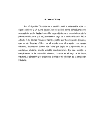 INTRODUCCION
La Obligación Tributaria es la relación jurídica establecida entre un
sujeto acreedor y un sujeto deudor, que se genera como consecuencia del
acontecimiento del hecho imponible, cuyo objeto es el cumplimiento de la
prestación tributaria, que es justamente el pago de la deuda tributaria. Así, el
artículo 1 del Código Tributario vigente estable que "La obligación tributaria,
que es de derecho público, es el vínculo entre el acreedor y el deudor
tributario, establecido por ley, que tiene por objeto el cumplimiento de la
prestación tributaria, siendo exigible coactivamente". En este sentido, el
cumplimiento de la prestación tributaria, consiste en el pago de la deuda
tributaria, y constituye por excelencia el medio de extinción de la obligación
tributaria.
 