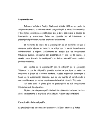 La prescripción
Tal como señala el Código Civil en el artículo 1952, es un medio de
adquirir un derecho o liberarse de una obligación por el transcurso del tiempo
y las demás condiciones establecidas por la Ley. Está sujeta a causas de
interrupción y suspensión. Debe ser opuesta por el interesado, la
prescripción puede renunciarse expresa o tácitamente
El momento de inicio de la prescripción es el momento en que el
acreedor podía ejercer su derecho de exigir por no existir impedimentos
convencionales o legales. Actualmente se acepta que las obligaciones
tributarias puedan extinguirse por prescripción, y esto se da cuando el
deudor queda liberado de su obligación por la inacción del Estado por cierto
período de tiempo.
Los efectos de la prescripción son la extinción de la obligación
Tributaria y que la obligación ganada aprovecha por igual a todos los
obligados al pago de la deuda tributaria. Nuestra legislación contempla la
figura de la prescripción especial, que se da cuando el contribuyente o
responsable no se encuentra registrado ante la Administración Tributaria.
En este caso el plazo para la prescripción de sus obligaciones
tributarias será de ocho años
El plazo para la prescripción de las infracciones tributarias es de cinco
años, ello conforme lo dispuesto en el artículo 76 del Código Tributario
Prescripción de la obligación
La prescripción se extiende a los accesorios, es decir intereses y multas
 