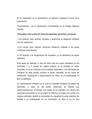 En la suspensión de la prescripción: se detiene o paraliza el curso de la
prescripción
Características de la prescripción contempladas en el Código Orgánico
Vigente:
Prescriben a los cuatro (4) años los siguientes derechos y acciones:
1.) El derecho para verificar, fiscalizar y determinar la obligación tributaria
con sus accesorios.
2.) La acción para imponer sanciones tributarias, distintas a las penas
restrictivas de la libertad.
3.) El derecho a la recuperación de impuestos y a la devolución de pagos
indebidos.
Este lapso se extiende a seis (6) años para los casos señalados en los
numerales 1 y 2 cuando los sujetos pasivos; a) no declaren en hecho
imponible, b) no se inscriban en los registros especiales, c) la Administración
Tributaria no haya podido conocer el hecho imponible, en los casos de
verificación, fiscalización y determinación de oficio, d) el contribuyente no
lleve contabilidad.
La administración tributaria es la que se encuentra facultada de aplicar las
sanciones, a salvo de las penas restrictivas de libertad que
serán impuestos por el tribunal. Las multas no se solventan con cárcel y las
sanciones pecuniarias si no se pagan en efectivo, se pagan con cárcel. Los
órganos judiciales tendrán la posibilidad de suspender la pena restrictiva de
libertad si el contribuyente no es reincidente, es decir si no ha sido
 
