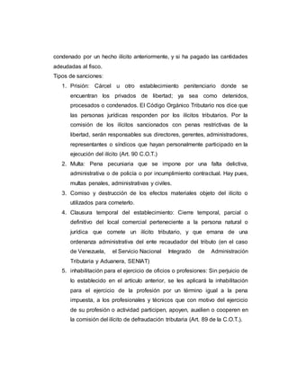 condenado por un hecho ilícito anteriormente, y si ha pagado las cantidades
adeudadas al fisco.
Tipos de sanciones:
1. Prisión: Cárcel u otro establecimiento penitenciario donde se
encuentran los privados de libertad; ya sea como detenidos,
procesados o condenados. El Código Orgánico Tributario nos dice que
las personas jurídicas responden por los ilícitos tributarios. Por la
comisión de los ilícitos sancionados con penas restrictivas de la
libertad, serán responsables sus directores, gerentes, administradores,
representantes o síndicos que hayan personalmente participado en la
ejecución del ilícito (Art. 90 C.O.T.)
2. Multa: Pena pecuniaria que se impone por una falta delictiva,
administrativa o de policía o por incumplimiento contractual. Hay pues,
multas penales, administrativas y civiles.
3. Comiso y destrucción de los efectos materiales objeto del ilícito o
utilizados para cometerlo.
4. Clausura temporal del establecimiento: Cierre temporal, parcial o
definitivo del local comercial perteneciente a la persona natural o
jurídica que comete un ilícito tributario, y que emana de una
ordenanza administrativa del ente recaudador del tributo (en el caso
de Venezuela, el Servicio Nacional Integrado de Administración
Tributaria y Aduanera, SENIAT)
5. inhabilitación para el ejercicio de oficios o profesiones: Sin perjuicio de
lo establecido en el artículo anterior, se les aplicará la inhabilitación
para el ejercicio de la profesión por un término igual a la pena
impuesta, a los profesionales y técnicos que con motivo del ejercicio
de su profesión o actividad participen, apoyen, auxilien o cooperen en
la comisión del ilícito de defraudación tributaria (Art. 89 de la C.O.T.).
 